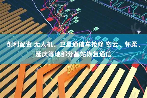 创利配资 无人机、卫星通信车抢修 密云、怀柔、延庆等地部分基站恢复通信