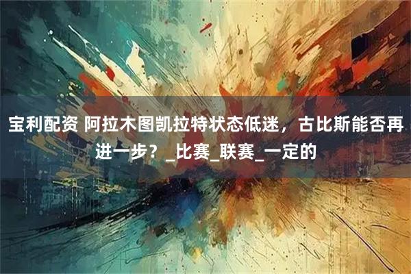 宝利配资 阿拉木图凯拉特状态低迷，古比斯能否再进一步？_比赛_联赛_一定的