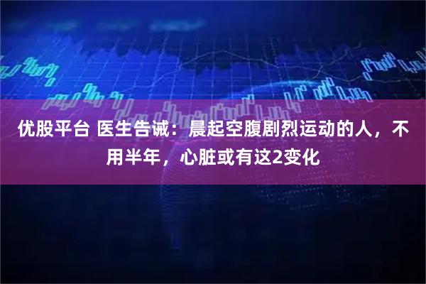 优股平台 医生告诫：晨起空腹剧烈运动的人，不用半年，心脏或有这2变化