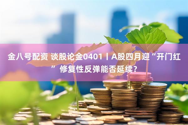 金八号配资 谈股论金0401丨A股四月迎“开门红” 修复性反弹能否延续？