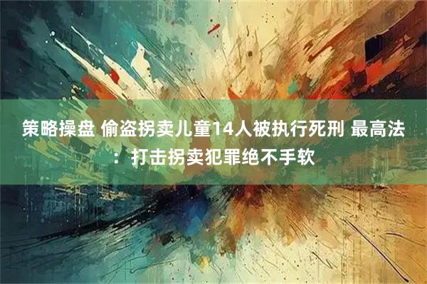策略操盘 偷盗拐卖儿童14人被执行死刑 最高法：打击拐卖犯罪绝不手软