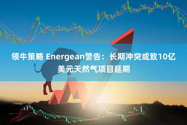 领牛策略 Energean警告：长期冲突或致10亿美元天然气项目延期
