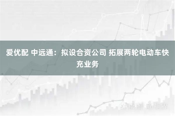 爱优配 中远通：拟设合资公司 拓展两轮电动车快充业务