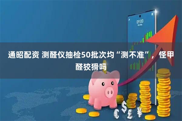 通昭配资 测醛仪抽检50批次均“测不准”，怪甲醛狡猾吗